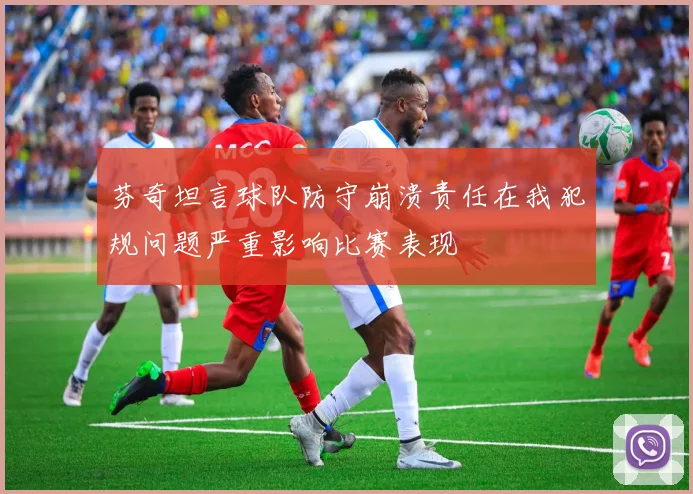 芬奇坦言球队防守崩溃责任在我犯规问题严重影响比赛表现