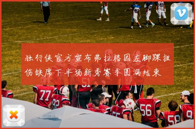 独行侠官方宣布弗拉格因左脚踝扭伤缺席下半场新秀赛季圆满结束