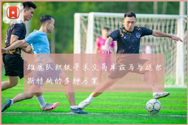 雄鹿队积极寻求交易库兹马与迈尔斯特纳的多种方案