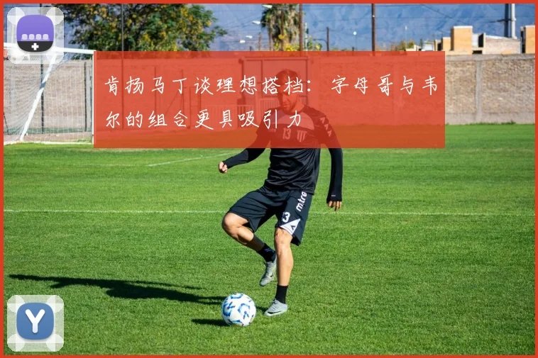 肯扬马丁谈理想搭档：字母哥与韦尔的组合更具吸引力