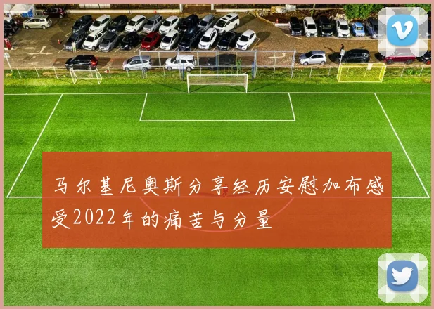 马尔基尼奥斯分享经历安慰加布感受2022年的痛苦与分量