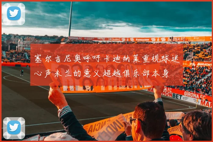 塞尔吉尼奥呼吁卡迪纳莱重视球迷心声米兰的意义超越俱乐部本身