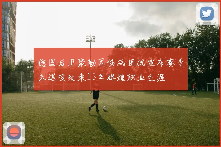 德国后卫聚勒因伤病困扰宣布赛季末退役结束13年辉煌职业生涯