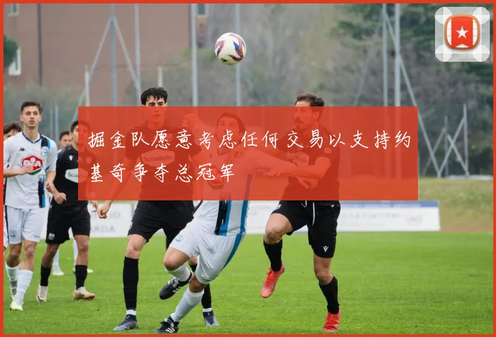 掘金队愿意考虑任何交易以支持约基奇争夺总冠军