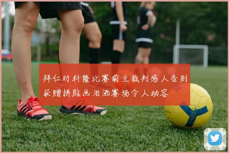拜仁对科隆比赛前主裁判感人告别获赠拼贴画泪洒赛场令人动容