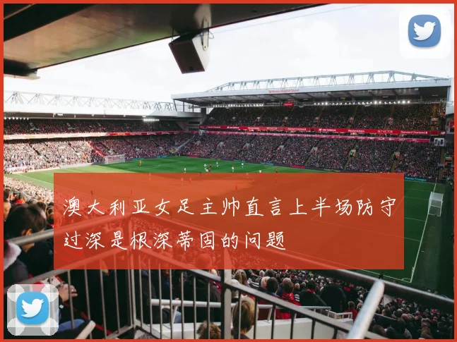 澳大利亚女足主帅直言上半场防守过深是根深蒂固的问题