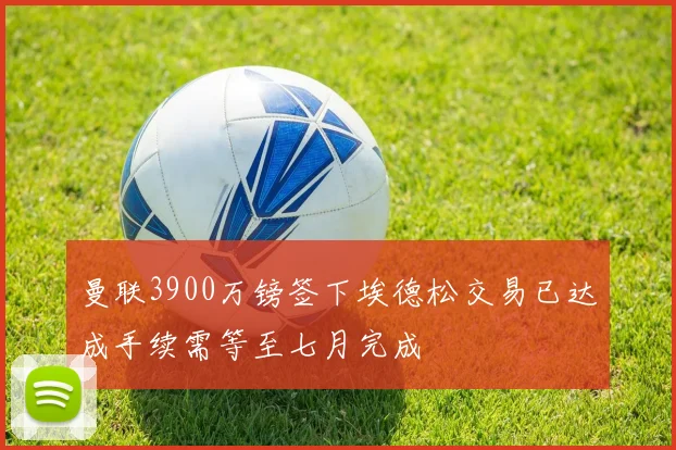 曼联3900万镑签下埃德松交易已达成手续需等至七月完成