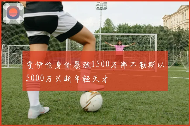 霍伊伦身价暴涨1500万那不勒斯以5000万买断年轻天才