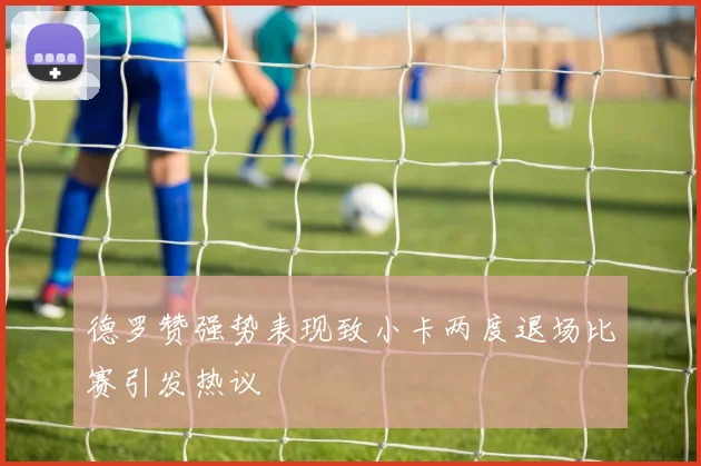德罗赞强势表现致小卡两度退场比赛引发热议