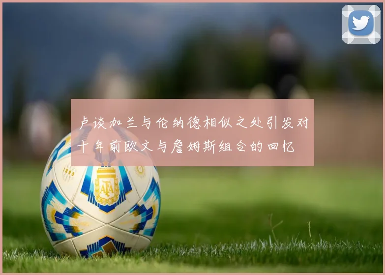 卢谈加兰与伦纳德相似之处引发对十年前欧文与詹姆斯组合的回忆