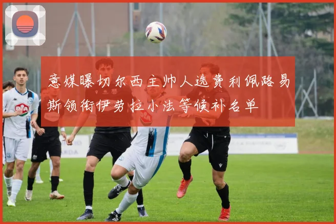 意媒曝切尔西主帅人选费利佩路易斯领衔伊劳拉小法等候补名单