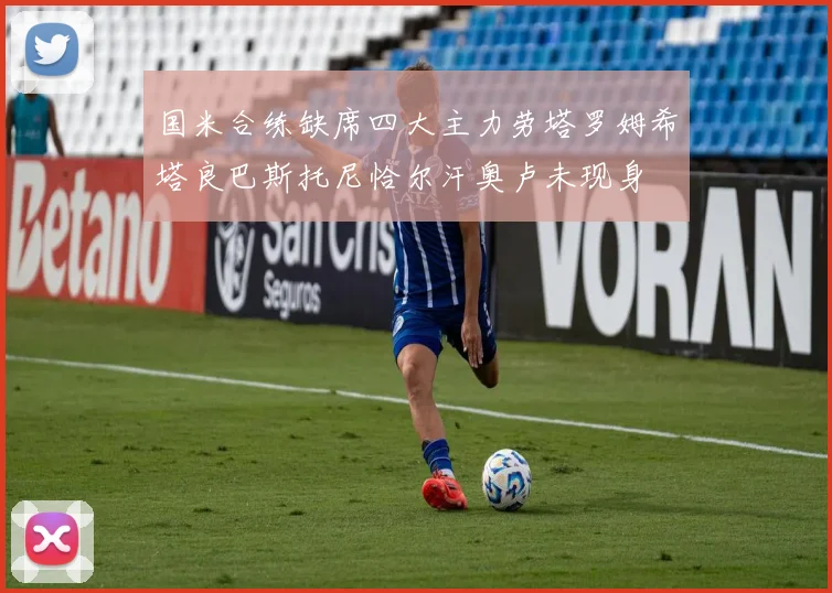 国米合练缺席四大主力劳塔罗姆希塔良巴斯托尼恰尔汗奥卢未现身